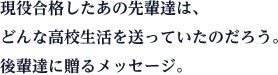 現役合格したあの先輩達は、どんな高校生活を送っていたのだろう。後輩達に贈るメッセージ。